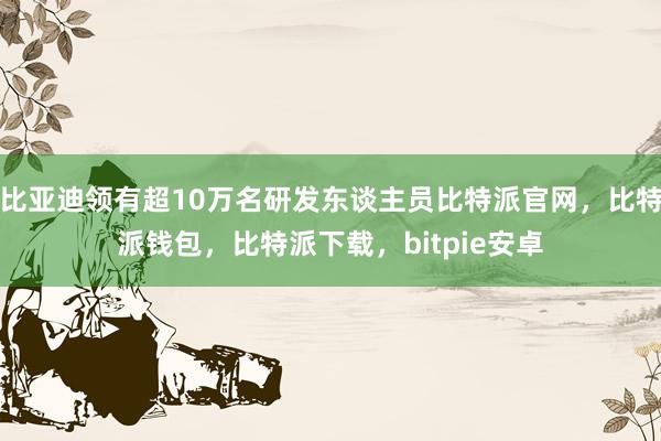 比亚迪领有超10万名研发东谈主员比特派官网，比特派钱包，比特派下载，bitpie安卓