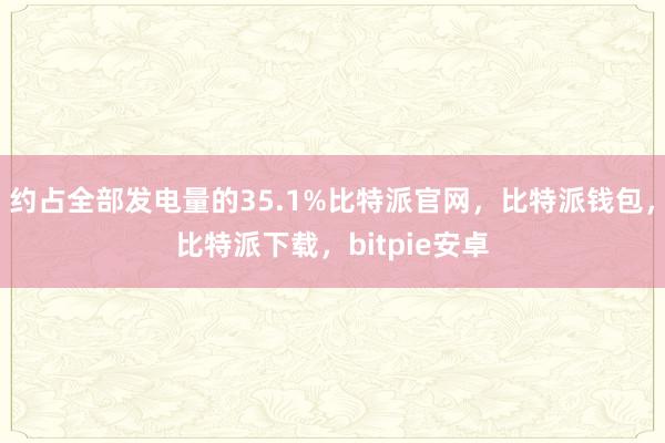 约占全部发电量的35.1%比特派官网，比特派钱包，比特派下载，bitpie安卓