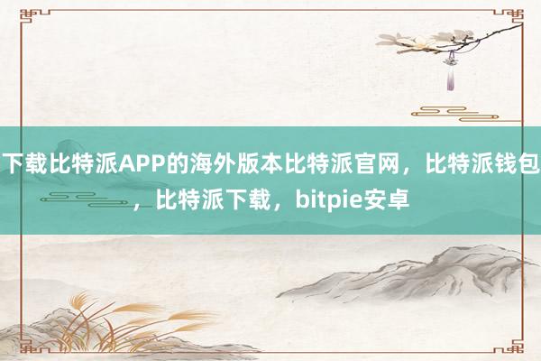 下载比特派APP的海外版本比特派官网，比特派钱包，比特派下载，bitpie安卓