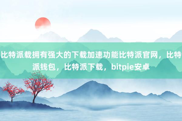 比特派载拥有强大的下载加速功能比特派官网，比特派钱包，比特派下载，bitpie安卓