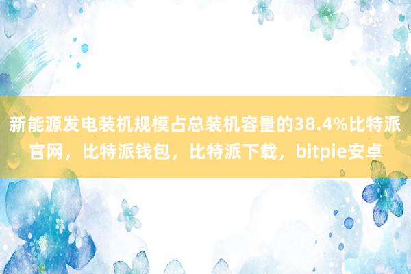 新能源发电装机规模占总装机容量的38.4%比特派官网，比特派钱包，比特派下载，bitpie安卓