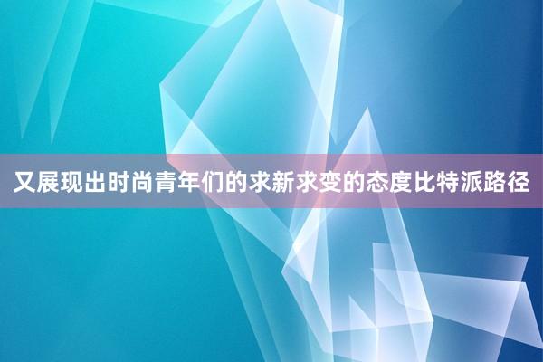 又展现出时尚青年们的求新求变的态度比特派路径