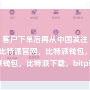 客户下单后再从中国发往终端目的地比特派官网，比特派钱包，比特派下载，bitpie安卓