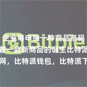 企业每申报一种商品条码数据就标志着一款新商品的诞生比特派官网，比特派钱包，比特派下载，bitpie安卓